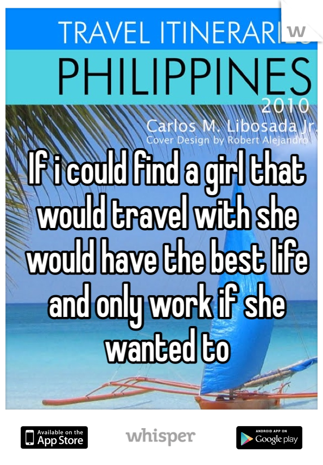 If i could find a girl that would travel with she would have the best life and only work if she wanted to 