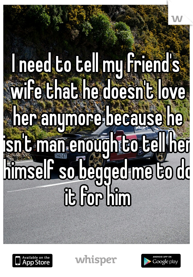 I need to tell my friend's wife that he doesn't love her anymore because he isn't man enough to tell her himself so begged me to do it for him