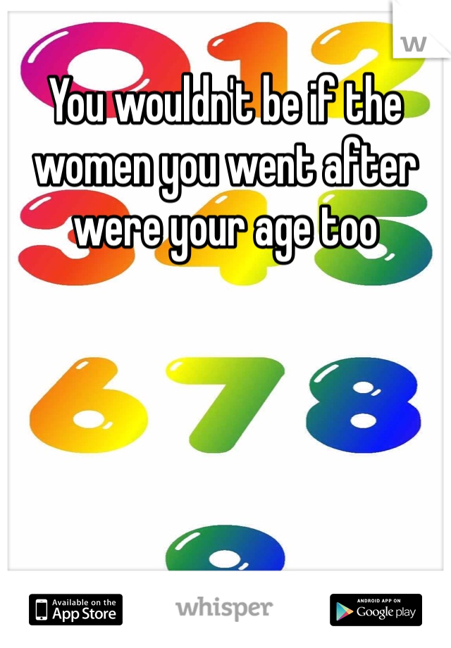 You wouldn't be if the women you went after were your age too