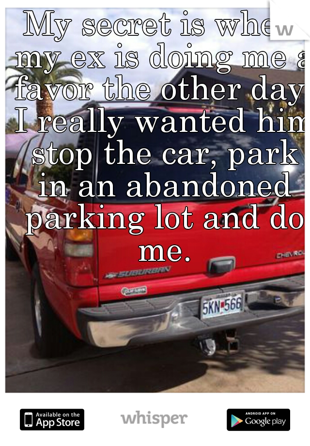 My secret is when my ex is doing me a favor the other day, I really wanted him stop the car, park in an abandoned parking lot and do me.