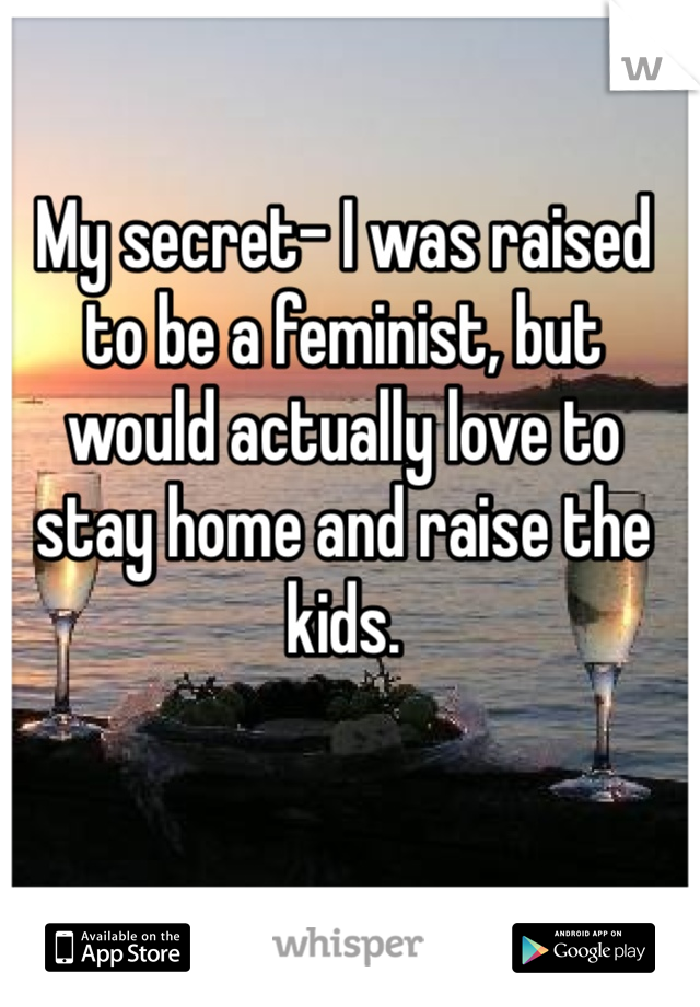 My secret- I was raised to be a feminist, but would actually love to stay home and raise the kids. 