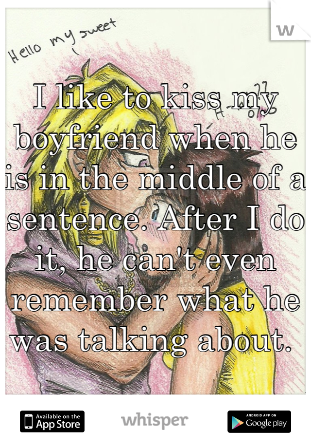 I like to kiss my boyfriend when he is in the middle of a sentence. After I do it, he can't even remember what he was talking about. 