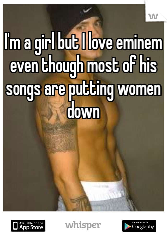 I'm a girl but I love eminem even though most of his songs are putting women down