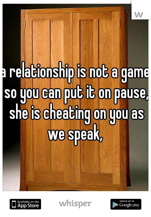 a relationship is not a game so you can put it on pause, she is cheating on you as we speak, 