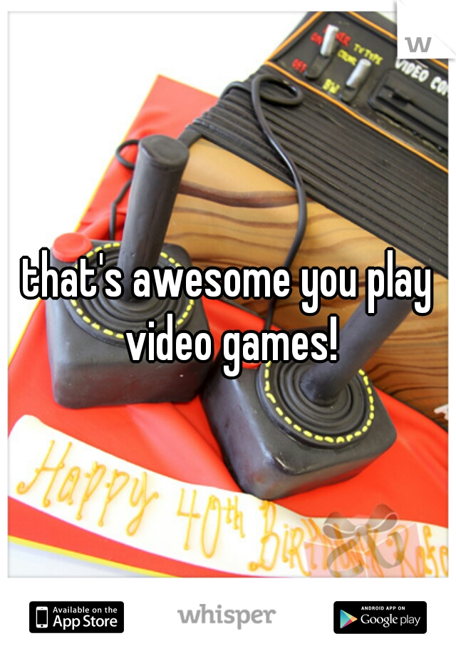 that's awesome you play video games!