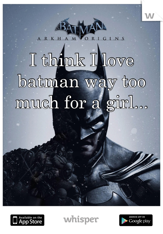 I think I love batman way too much for a girl...