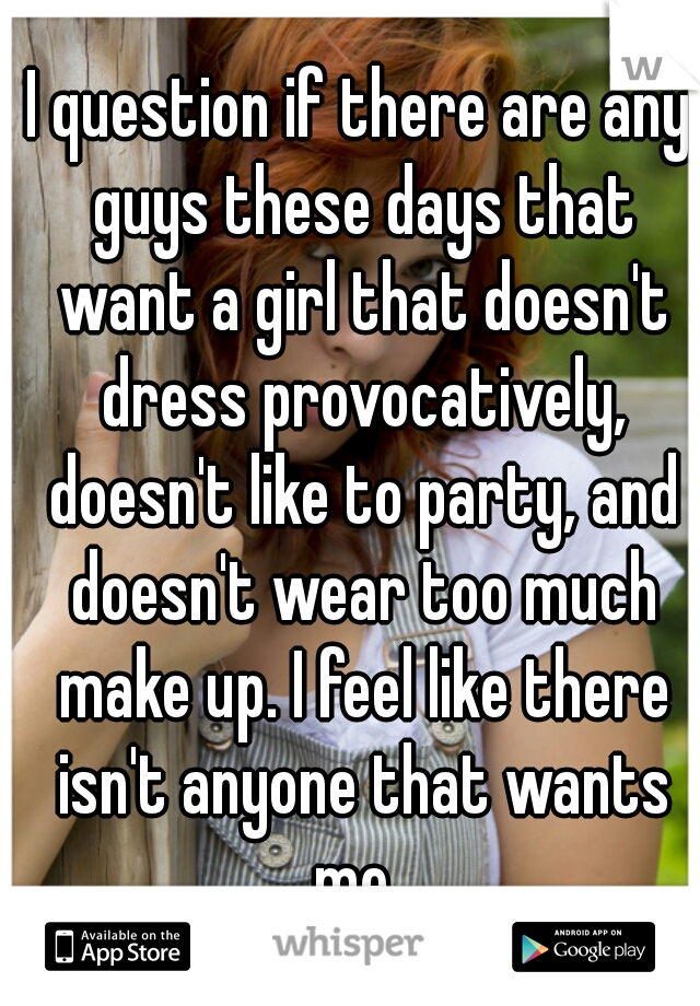 I question if there are any guys these days that want a girl that doesn't dress provocatively, doesn't like to party, and doesn't wear too much make up. I feel like there isn't anyone that wants me. 