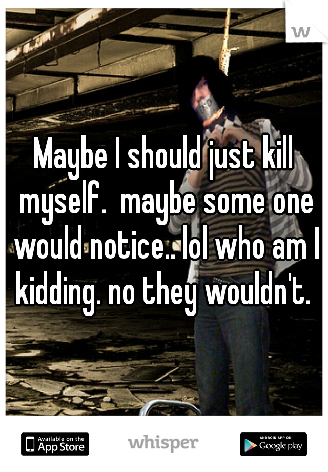 Maybe I should just kill myself.  maybe some one would notice.. lol who am I kidding. no they wouldn't. 