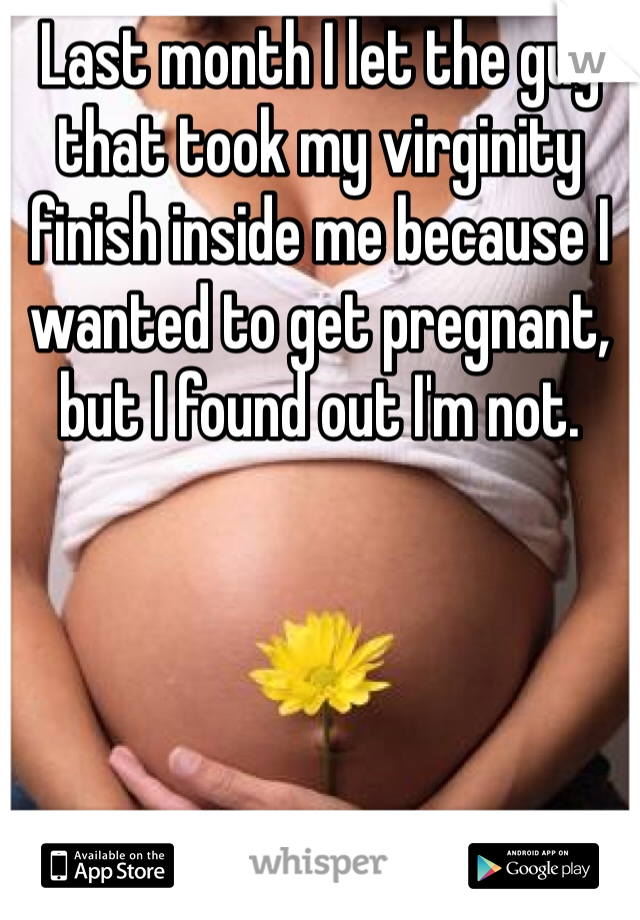 Last month I let the guy that took my virginity finish inside me because I wanted to get pregnant, but I found out I'm not. 