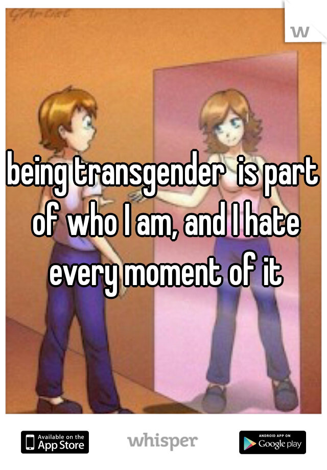 being transgender  is part of who I am, and I hate every moment of it