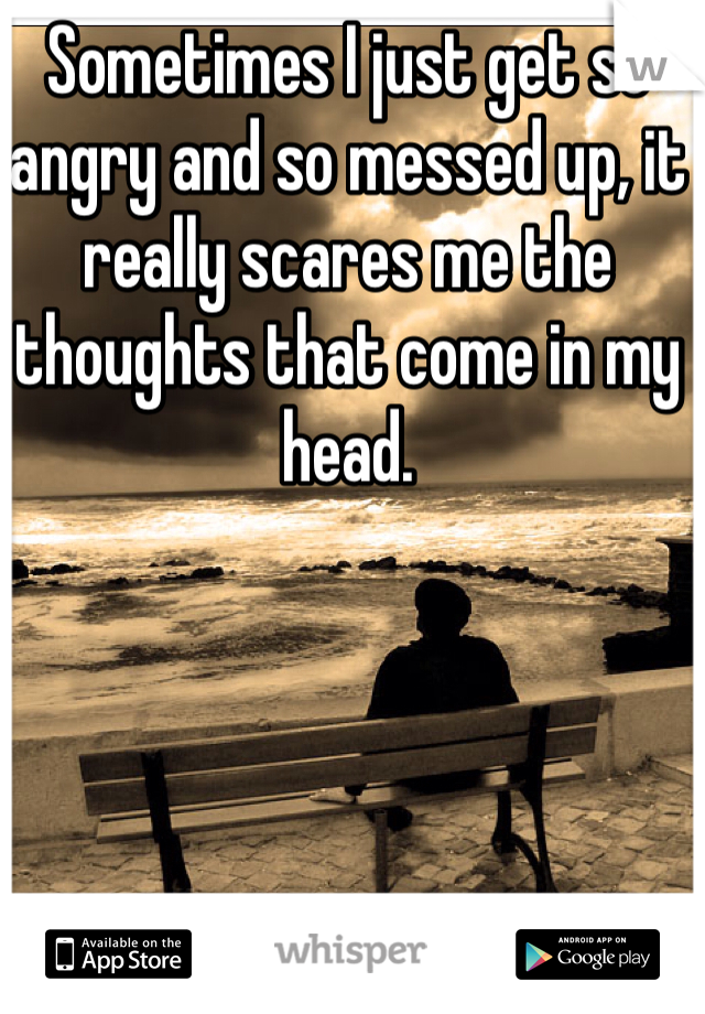 Sometimes I just get so angry and so messed up, it really scares me the thoughts that come in my head. 