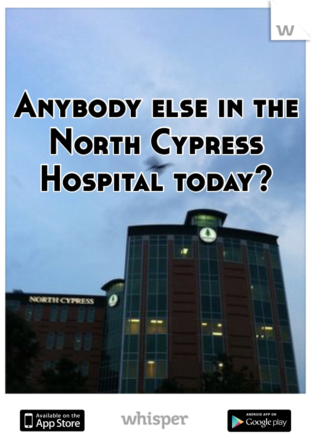 Anybody else in the North Cypress Hospital today?