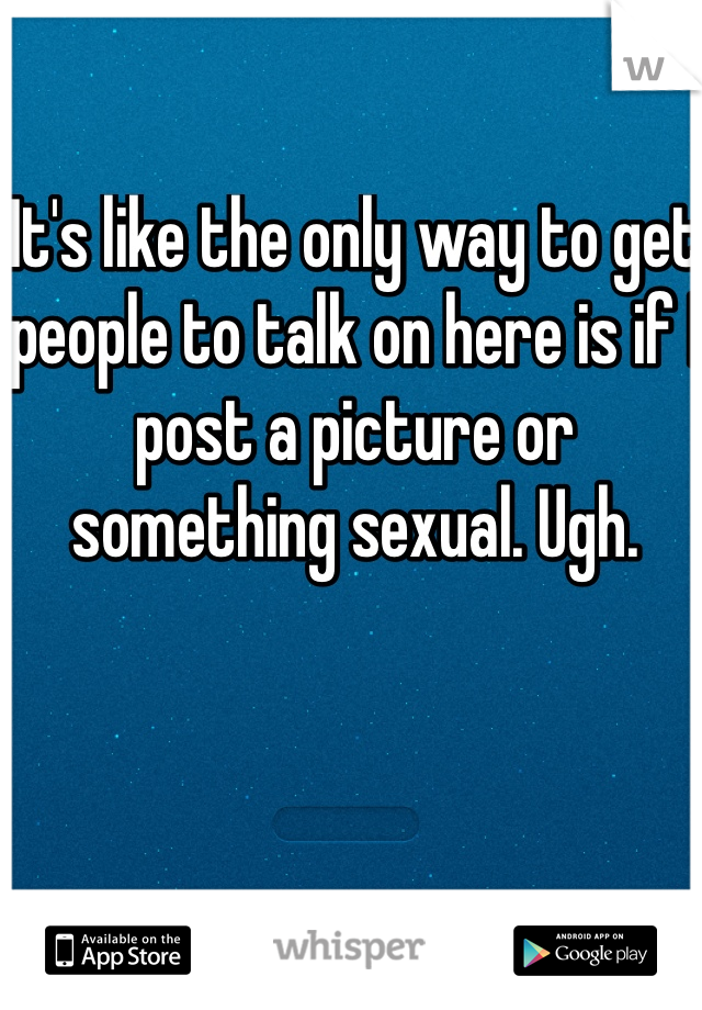 It's like the only way to get people to talk on here is if I post a picture or something sexual. Ugh. 