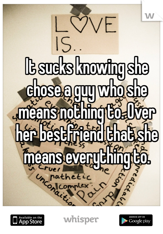 It sucks knowing she chose a guy who she means nothing to. Over her bestfriend that she means everything to.