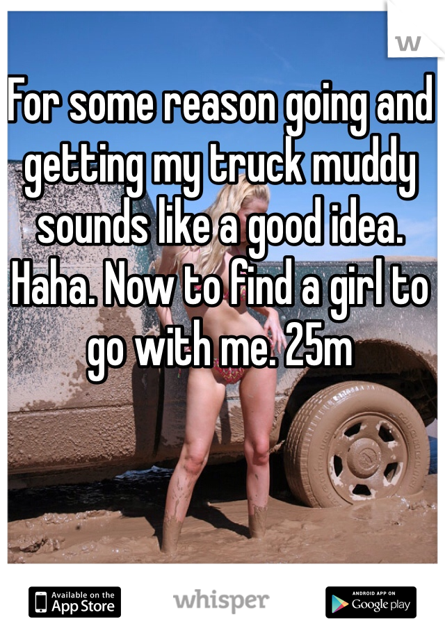 For some reason going and getting my truck muddy sounds like a good idea. Haha. Now to find a girl to go with me. 25m