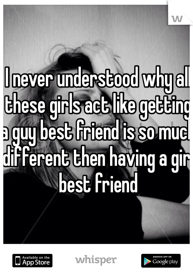 I never understood why all these girls act like getting a guy best friend is so much different then having a girl best friend