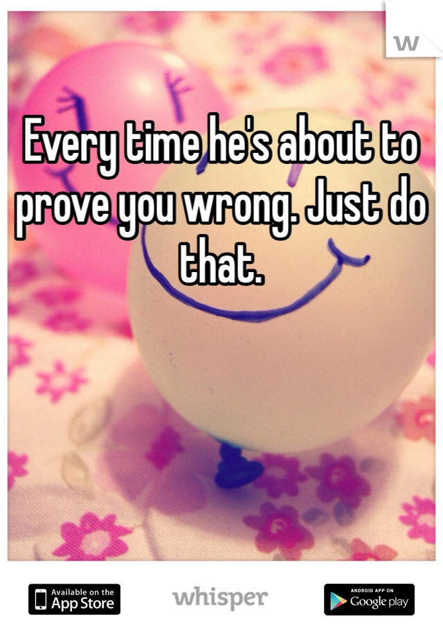 Every time he's about to prove you wrong. Just do that. 