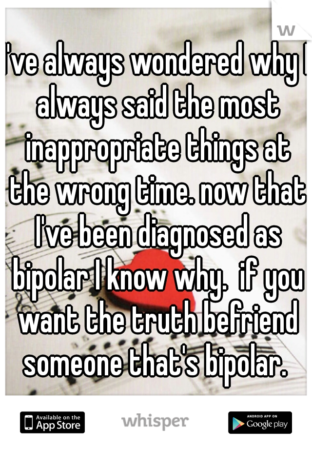 I've always wondered why I always said the most inappropriate things at the wrong time. now that I've been diagnosed as bipolar I know why.  if you want the truth befriend someone that's bipolar. 