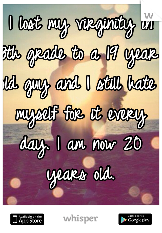 I lost my virginity in 8th grade to a 19 year old guy and I still hate myself for it every day. I am now 20 years old.