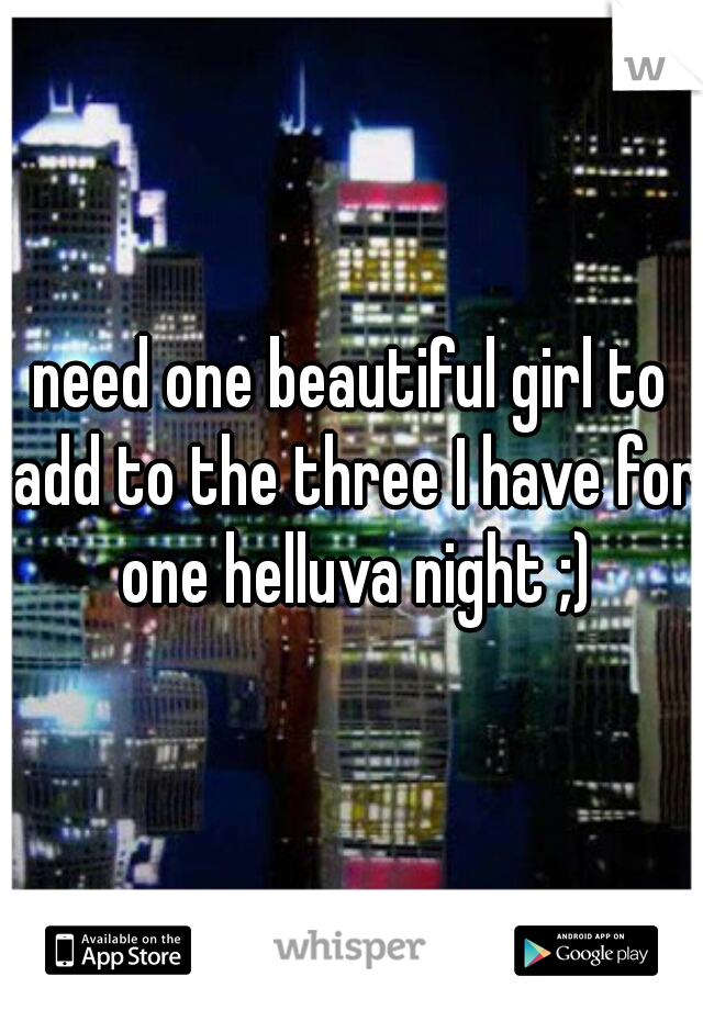 need one beautiful girl to add to the three I have for one helluva night ;)