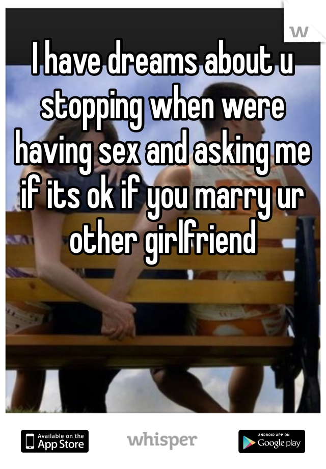 I have dreams about u stopping when were having sex and asking me if its ok if you marry ur other girlfriend