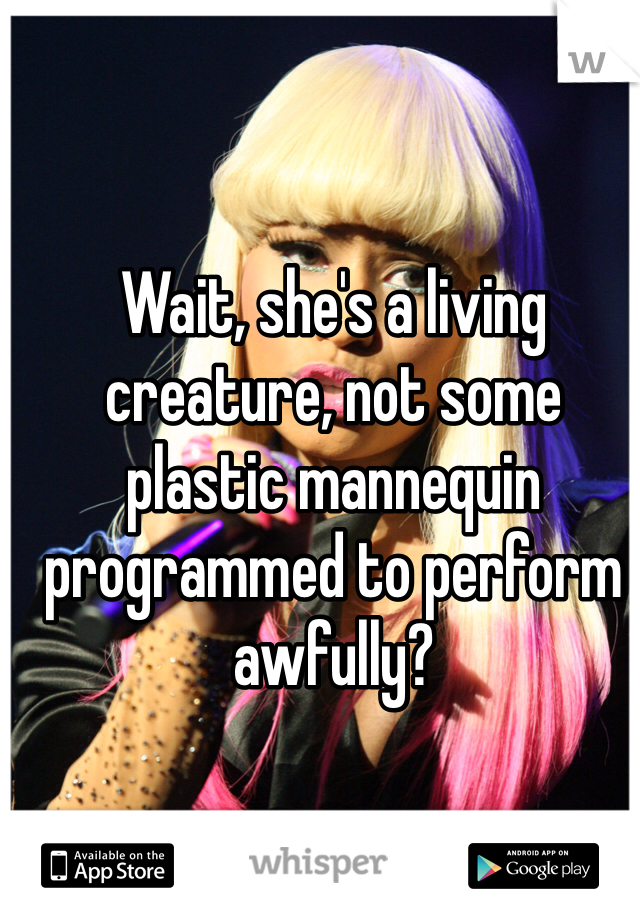 Wait, she's a living creature, not some plastic mannequin programmed to perform awfully? 