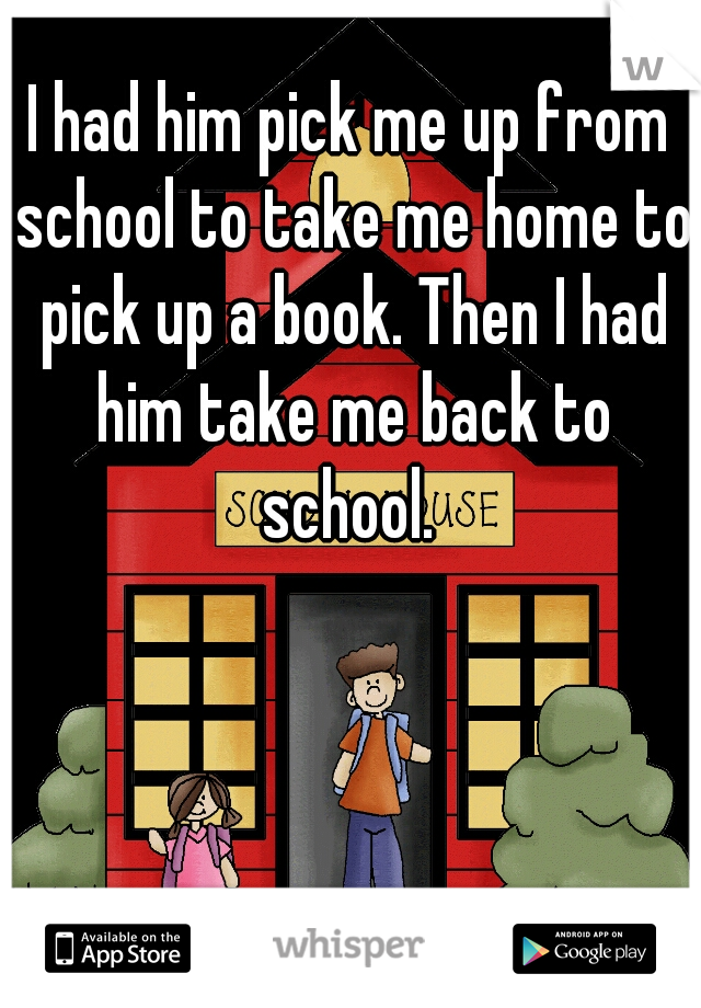 I had him pick me up from school to take me home to pick up a book. Then I had him take me back to school. 