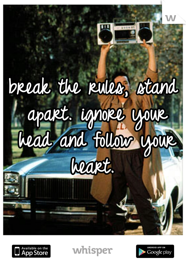 break the rules, stand apart. ignore your head and follow your heart. 