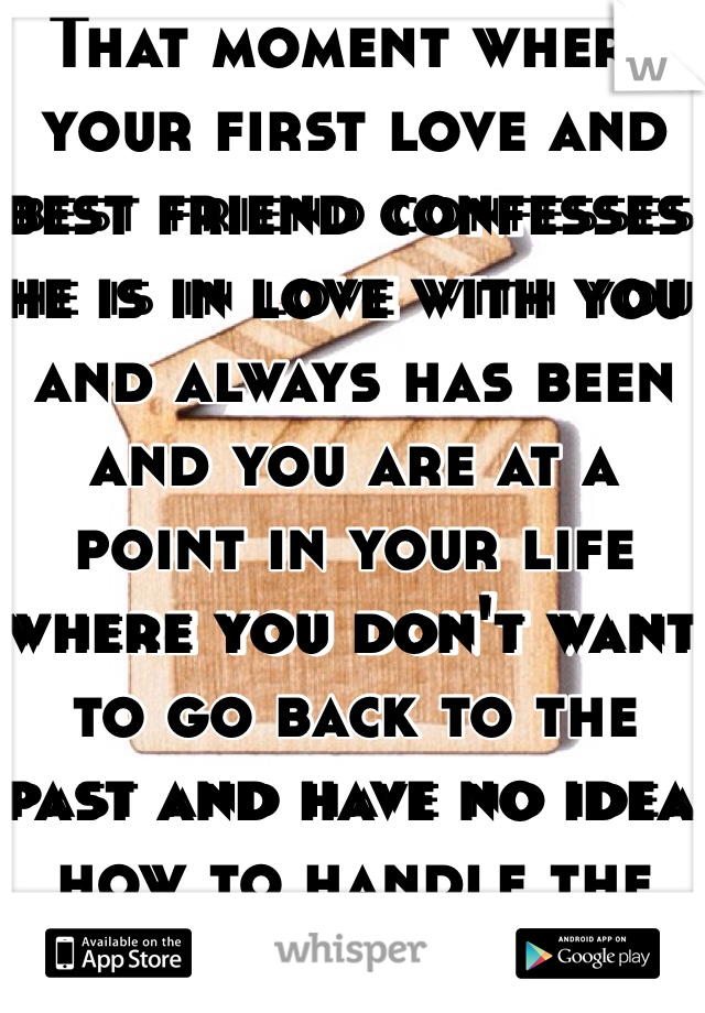 That moment where your first love and best friend confesses he is in love with you and always has been and you are at a point in your life where you don't want to go back to the past and have no idea how to handle the situation.