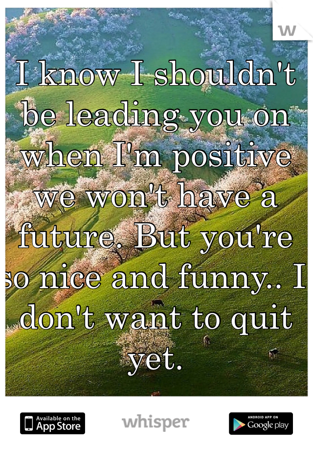 I know I shouldn't be leading you on when I'm positive we won't have a future. But you're so nice and funny.. I don't want to quit yet.