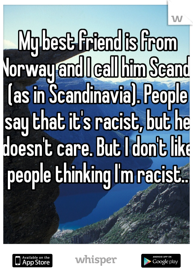 My best friend is from Norway and I call him Scandi (as in Scandinavia). People say that it's racist, but he doesn't care. But I don't like people thinking I'm racist.. 