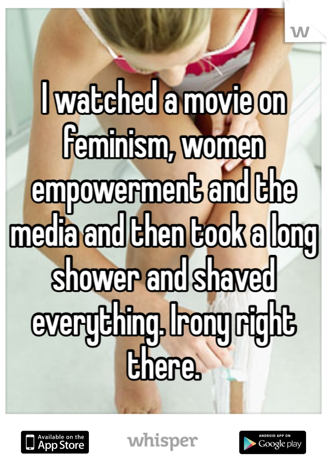 I watched a movie on feminism, women empowerment and the media and then took a long shower and shaved everything. Irony right there.