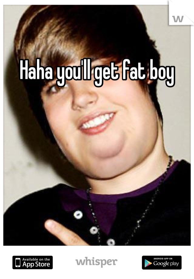 Haha you'll get fat boy