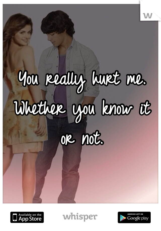 You really hurt me. Whether you know it or not. 