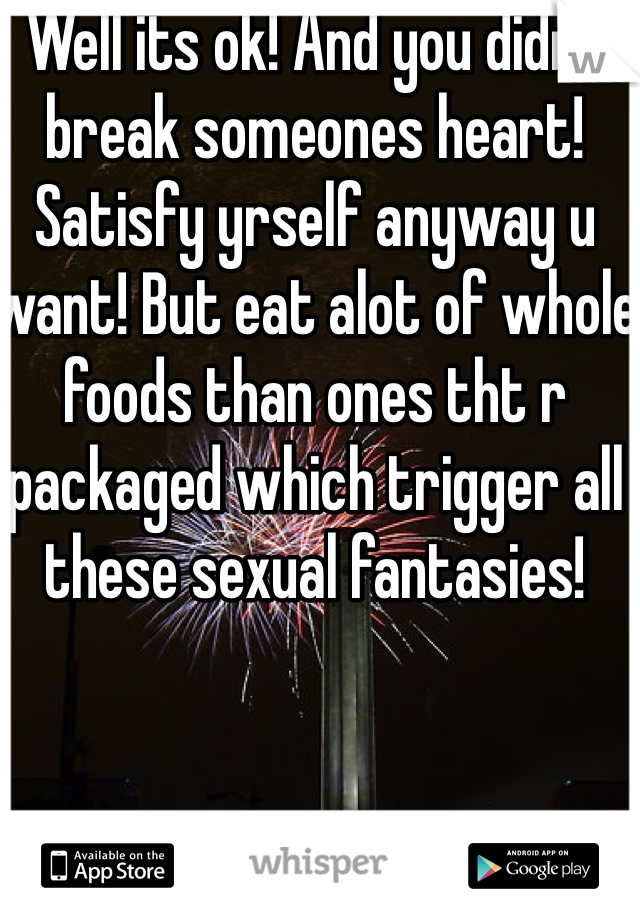 Well its ok! And you didnt break someones heart! Satisfy yrself anyway u want! But eat alot of whole foods than ones tht r packaged which trigger all these sexual fantasies!