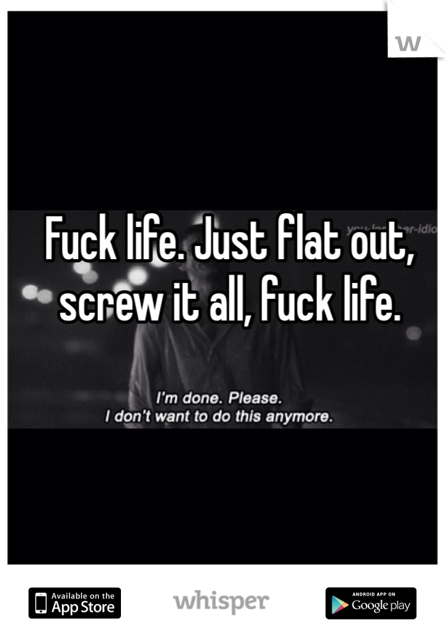 Fuck life. Just flat out, screw it all, fuck life.