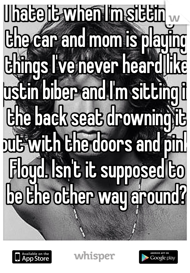 I hate it when I'm sitting in the car and mom is playing things I've never heard like justin biber and I'm sitting in the back seat drowning it out with the doors and pink Floyd. Isn't it supposed to be the other way around?