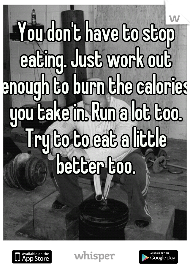  You don't have to stop eating. Just work out enough to burn the calories you take in. Run a lot too. Try to to eat a little better too.