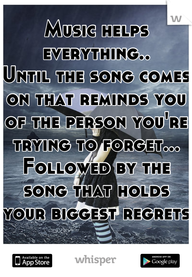 Music helps everything..
Until the song comes on that reminds you of the person you're trying to forget...
Followed by the song that holds your biggest regrets