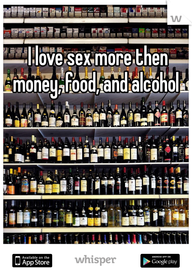  I love sex more then money, food, and alcohol 