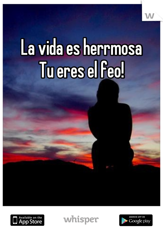 La vida es herrmosa 
Tu eres el feo!