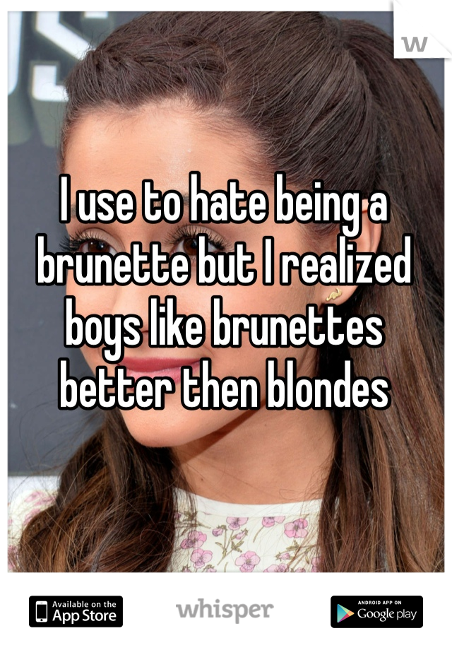 I use to hate being a brunette but I realized boys like brunettes better then blondes