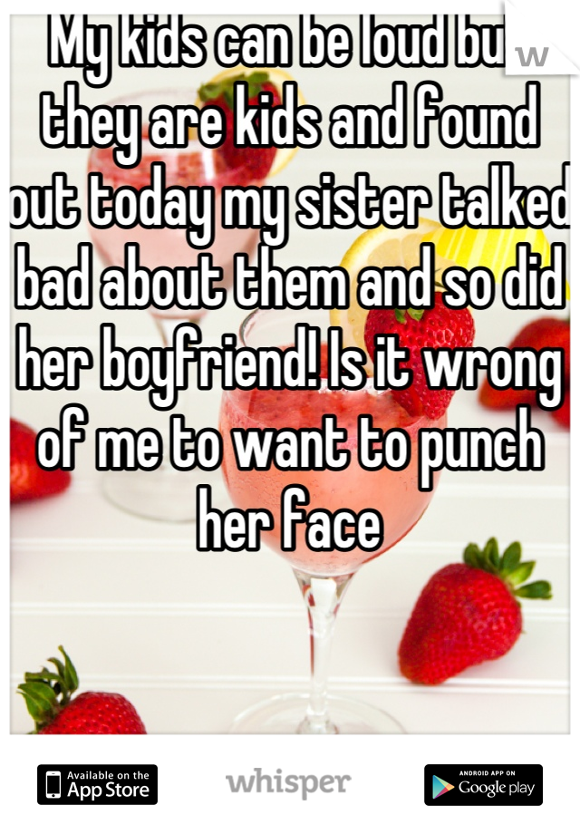 My kids can be loud but they are kids and found out today my sister talked bad about them and so did her boyfriend! Is it wrong of me to want to punch her face