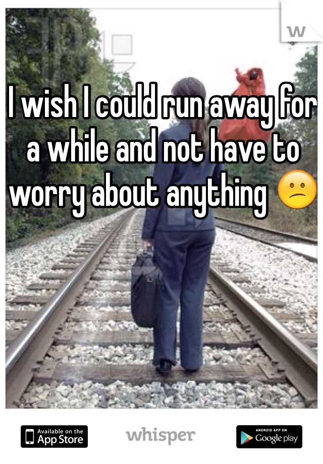 I wish I could run away for a while and not have to worry about anything 😕