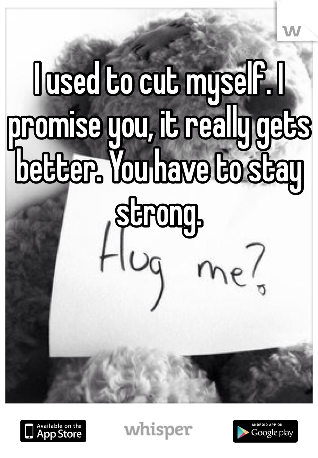 I used to cut myself. I promise you, it really gets better. You have to stay strong. 