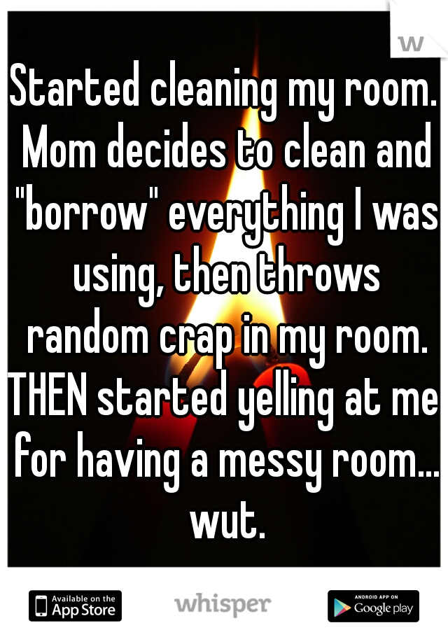 Started cleaning my room. Mom decides to clean and "borrow" everything I was using, then throws random crap in my room.
THEN started yelling at me for having a messy room... wut.