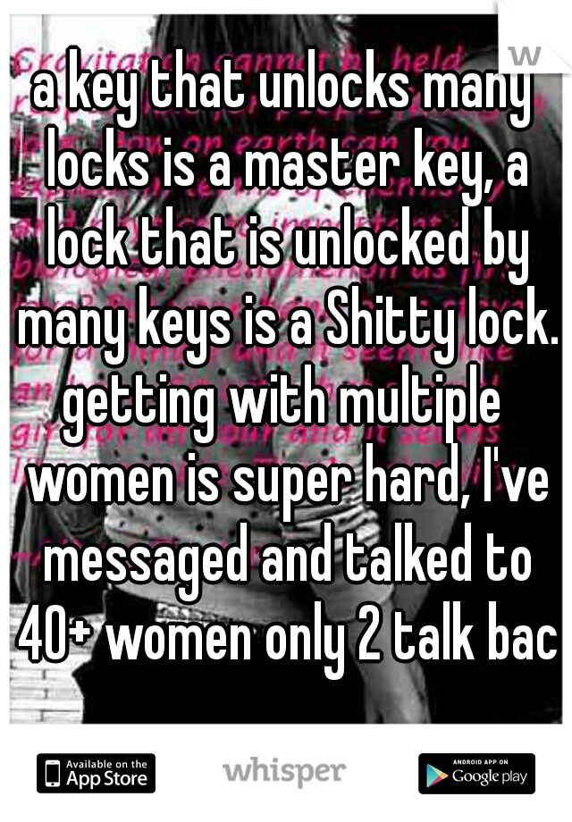 a key that unlocks many locks is a master key, a lock that is unlocked by many keys is a Shitty lock.

getting with multiple women is super hard, I've messaged and talked to 40+ women only 2 talk back