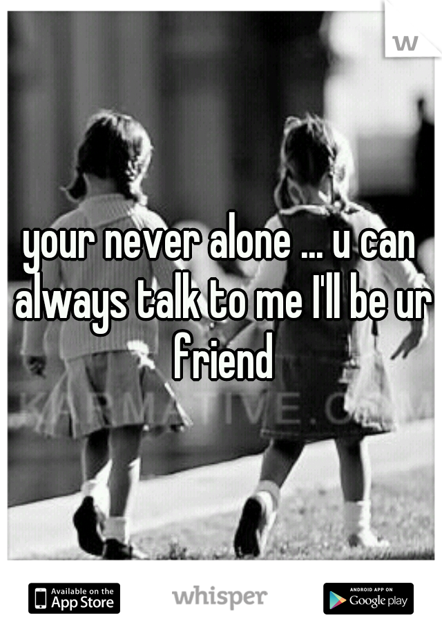 your never alone ... u can always talk to me I'll be ur friend