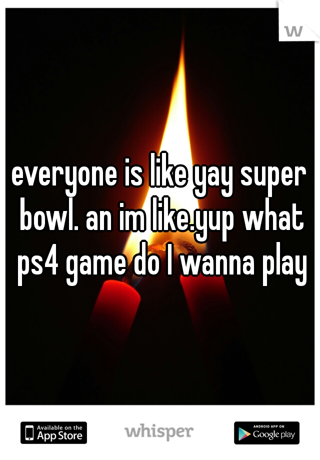 everyone is like yay super bowl. an im like.yup what ps4 game do I wanna play