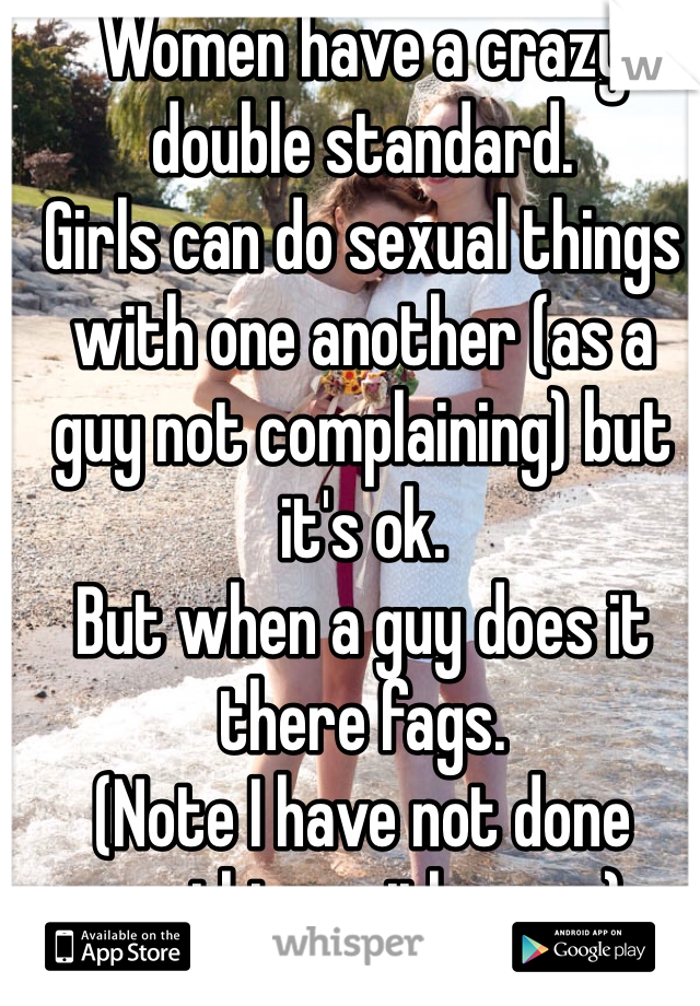 Women have a crazy double standard. 
Girls can do sexual things with one another (as a guy not complaining) but it's ok. 
But when a guy does it there fags. 
(Note I have not done anything with a guy)
